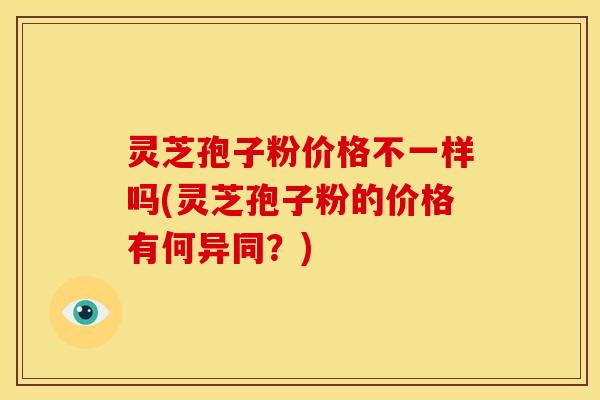 灵芝孢子粉价格不一样吗(灵芝孢子粉的价格有何异同?)