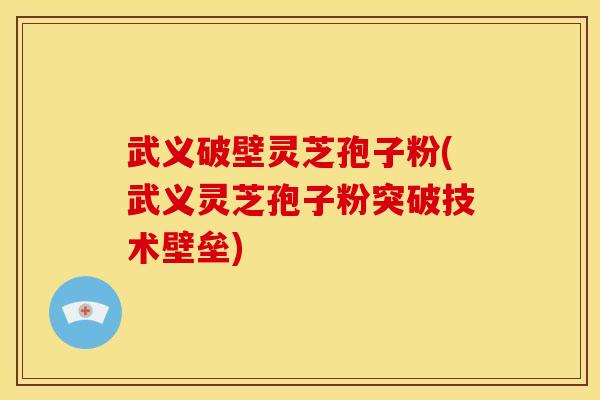 武义破壁灵芝孢子粉(武义灵芝孢子粉突破技术壁垒)