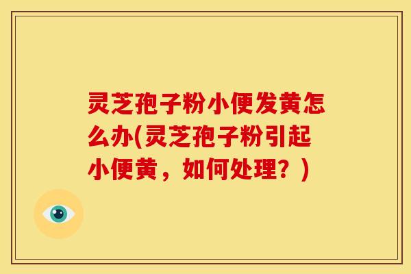 灵芝孢子粉小便发黄怎么办(灵芝孢子粉引起小便黄,如何处理?)