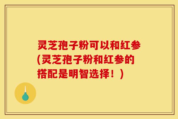 灵芝孢子粉可以和红参(灵芝孢子粉和红参的搭配是明智选择!)