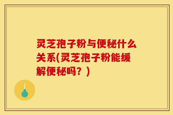 灵芝孢子粉与便秘什么关系(灵芝孢子粉能缓解便秘吗?)