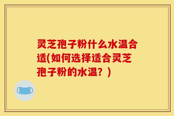 灵芝孢子粉什么水温合适(如何选择适合灵芝孢子粉的水温？)