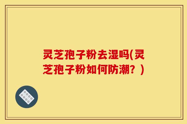 灵芝孢子粉去湿吗(灵芝孢子粉如何防潮?)