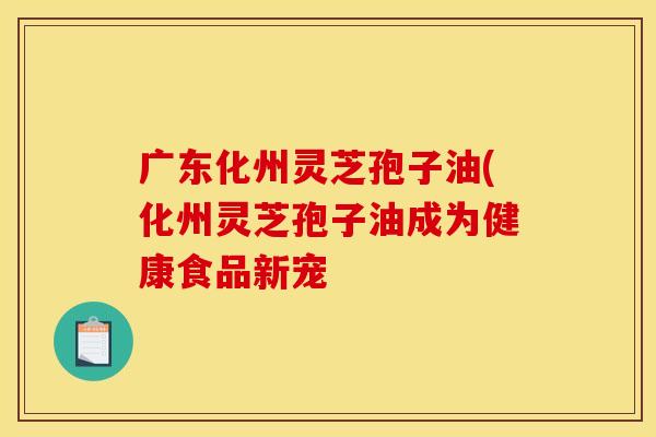 广东化州灵芝孢子油(化州灵芝孢子油成为健康食品新宠