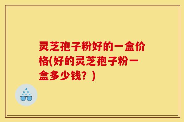 灵芝孢子粉好的一盒价格(好的灵芝孢子粉一盒多少钱?)