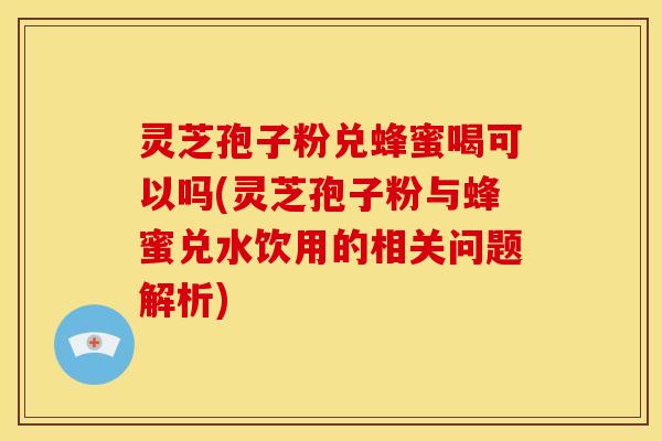 灵芝孢子粉兑蜂蜜喝可以吗(灵芝孢子粉与蜂蜜兑水饮用的相关问题解析)