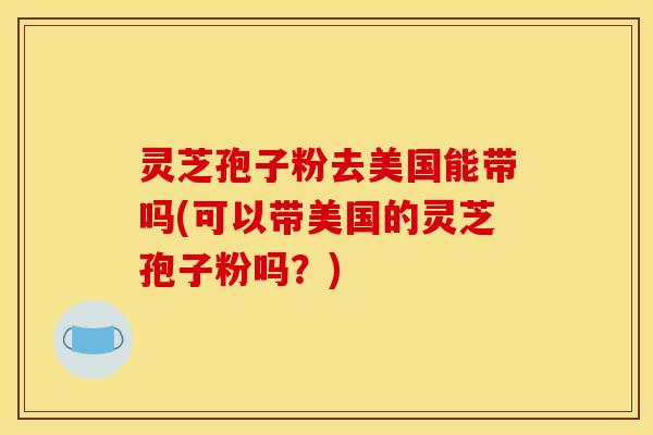 灵芝孢子粉去美国能带吗(可以带美国的灵芝孢子粉吗？)