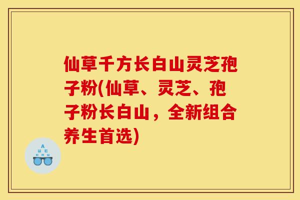 仙草千方长白山灵芝孢子粉(仙草、灵芝、孢子粉长白山,全新组合养生首选)