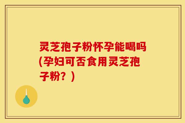 灵芝孢子粉怀孕能喝吗(孕妇可否食用灵芝孢子粉?)