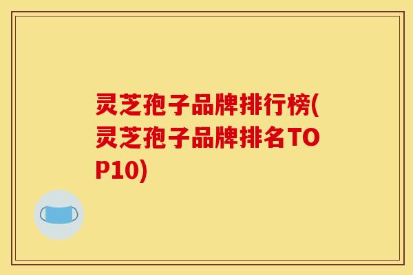 灵芝孢子品牌排行榜(灵芝孢子品牌排名TOP10)