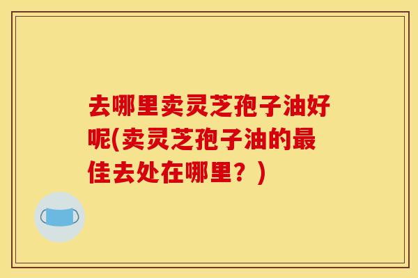 去哪里卖灵芝孢子油好呢(卖灵芝孢子油的最佳去处在哪里？)
