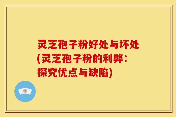 灵芝孢子粉好处与坏处(灵芝孢子粉的利弊:探究优点与缺陷)
