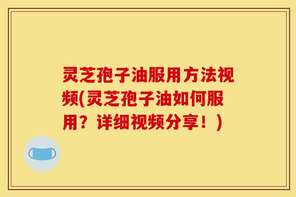 灵芝孢子油服用方法视频(灵芝孢子油如何服用？详细视频分享！)