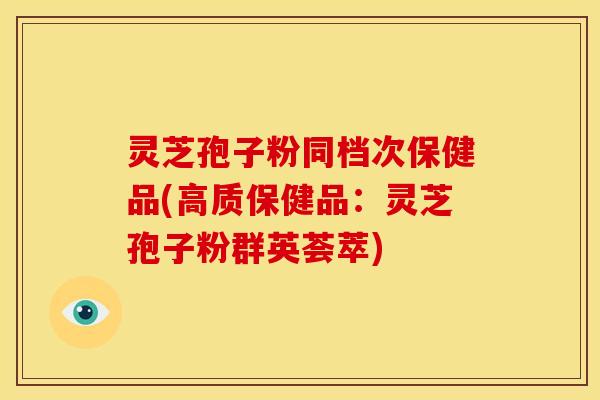 灵芝孢子粉同档次保健品(高质保健品:灵芝孢子粉群英荟萃)