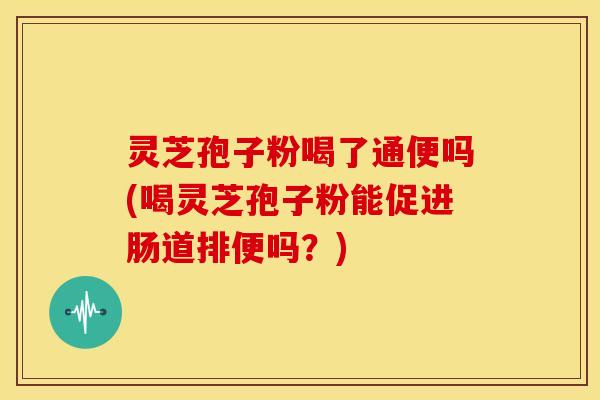 灵芝孢子粉喝了通便吗(喝灵芝孢子粉能促进肠道排便吗?)