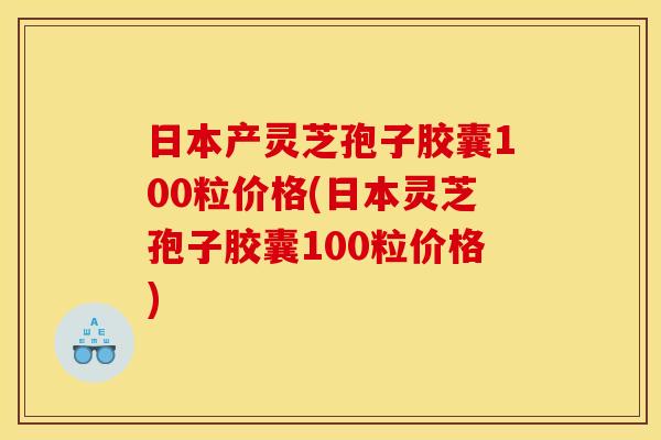日本产灵芝孢子胶囊100粒价格(日本灵芝孢子胶囊100粒价格)