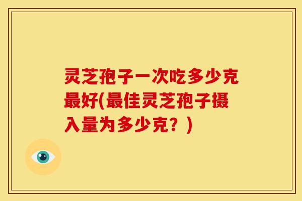 灵芝孢子一次吃多少克最好(最佳灵芝孢子摄入量为多少克?)