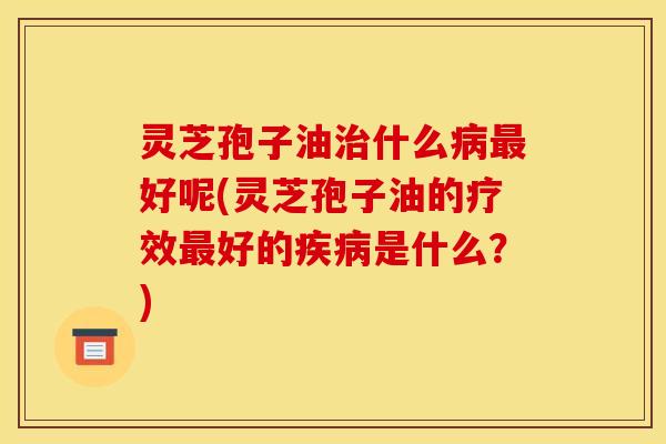灵芝孢子油治什么病最好呢(灵芝孢子油的疗效最好的疾病是什么？)