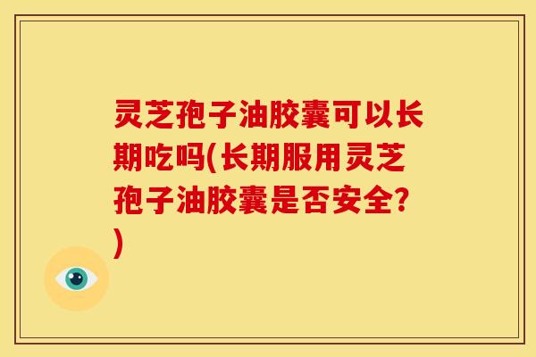 灵芝孢子油胶囊可以长期吃吗(长期服用灵芝孢子油胶囊是否安全?)