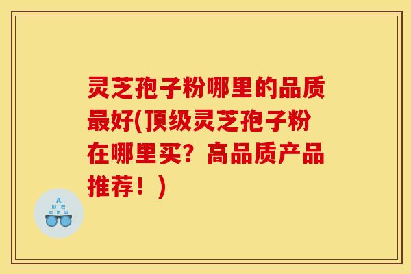 灵芝孢子粉哪里的品质最好(顶级灵芝孢子粉在哪里买?高品质产品推荐!)