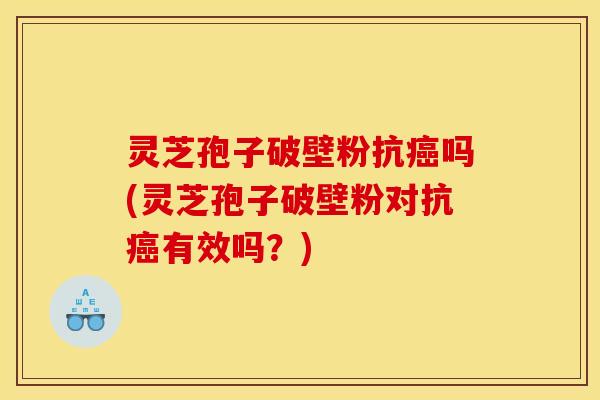 灵芝孢子破壁粉抗癌吗(灵芝孢子破壁粉对抗癌有效吗?)
