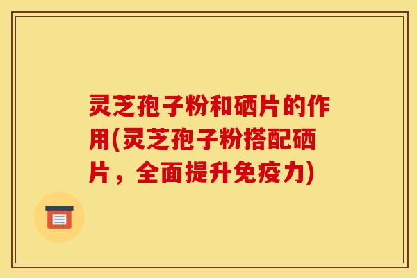 灵芝孢子粉和硒片的作用(灵芝孢子粉搭配硒片,全面提升免疫力)