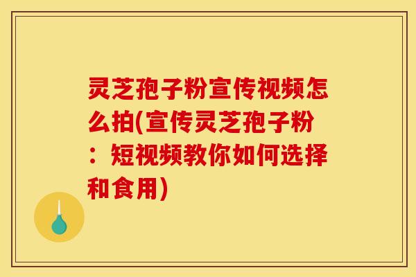 灵芝孢子粉宣传视频怎么拍(宣传灵芝孢子粉：短视频教你如何选择和食用)