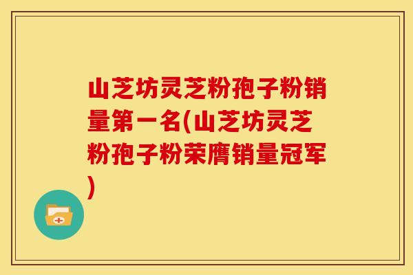 山芝坊灵芝粉孢子粉销量第一名(山芝坊灵芝粉孢子粉荣膺销量冠军)