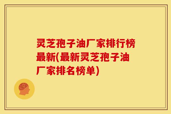 灵芝孢子油厂家排行榜最新(最新灵芝孢子油厂家排名榜单)