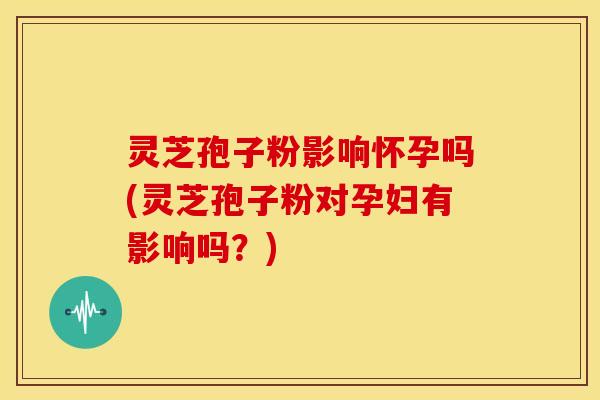 灵芝孢子粉影响怀孕吗(灵芝孢子粉对孕妇有影响吗?)