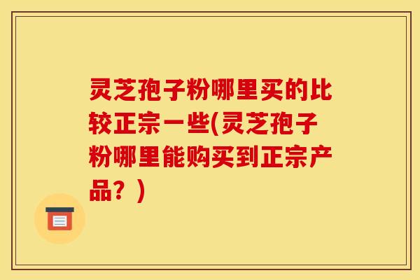 灵芝孢子粉哪里买的比较正宗一些(灵芝孢子粉哪里能购买到正宗产品？)