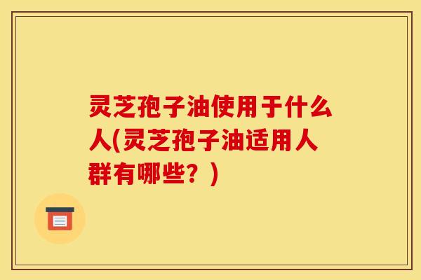 灵芝孢子油使用于什么人(灵芝孢子油适用人群有哪些?)