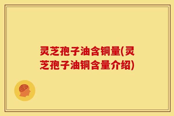 灵芝孢子油含铜量(灵芝孢子油铜含量介绍)