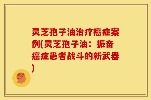 灵芝孢子油治疗癌症案例(灵芝孢子油:振奋癌症患者战斗的新武器)