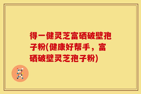 得一健灵芝富硒破壁孢子粉(健康好帮手,富硒破壁灵芝孢子粉)