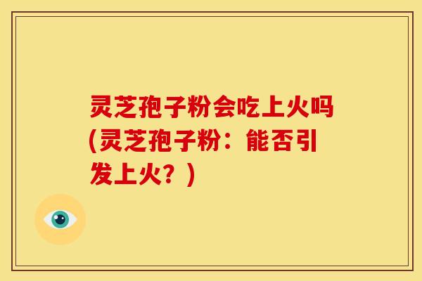 灵芝孢子粉会吃上火吗(灵芝孢子粉:能否引发上火?)