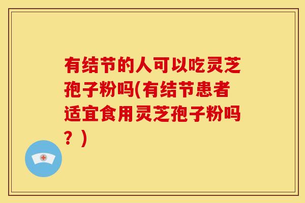 有结节的人可以吃灵芝孢子粉吗(有结节患者适宜食用灵芝孢子粉吗?)