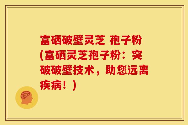 富硒破壁灵芝 孢子粉(富硒灵芝孢子粉:突破破壁技术,助您远离疾病!)