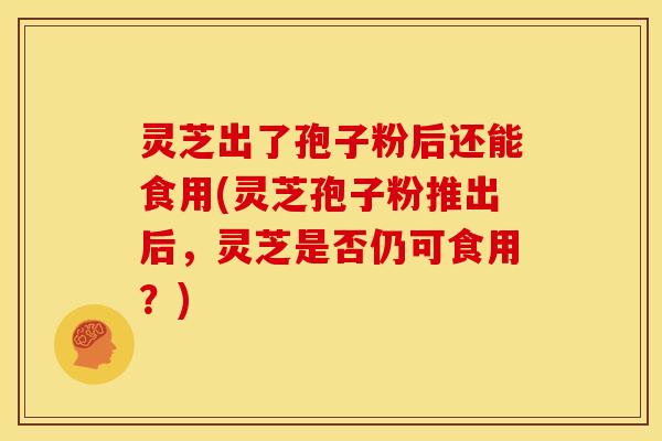 灵芝出了孢子粉后还能食用(灵芝孢子粉推出后,灵芝是否仍可食用?)