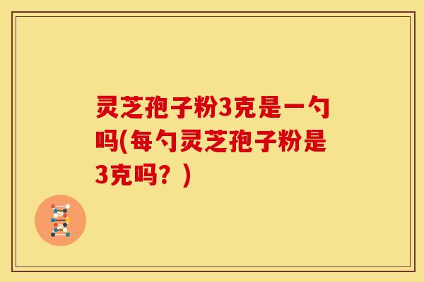 灵芝孢子粉3克是一勺吗(每勺灵芝孢子粉是3克吗？)