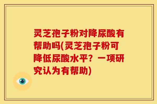 灵芝孢子粉对降尿酸有帮助吗(灵芝孢子粉可降低尿酸水平？一项研究认为有帮助)