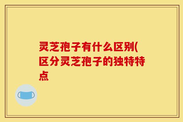 灵芝孢子有什么区别(区分灵芝孢子的独特特点
