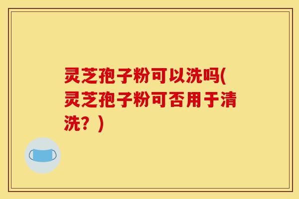灵芝孢子粉可以洗吗(灵芝孢子粉可否用于清洗?)