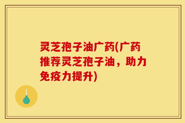 灵芝孢子油广药(广药推荐灵芝孢子油,助力免疫力提升)