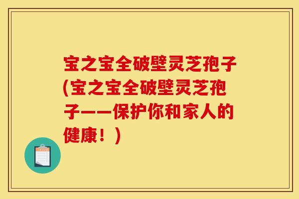 宝之宝全破壁灵芝孢子(宝之宝全破壁灵芝孢子——保护你和家人的健康!)