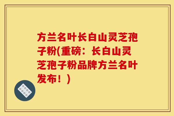 方兰名叶长白山灵芝孢子粉(重磅:长白山灵芝孢子粉品牌方兰名叶发布!)