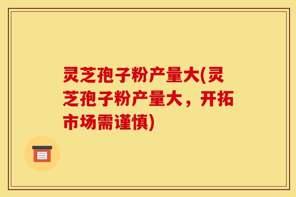 灵芝孢子粉产量大(灵芝孢子粉产量大,开拓市场需谨慎)