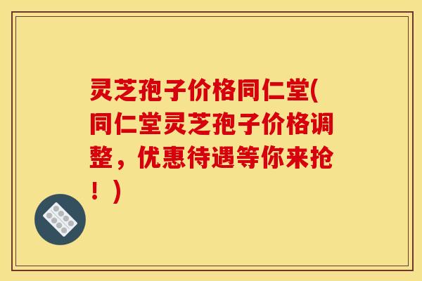 灵芝孢子价格同仁堂(同仁堂灵芝孢子价格调整,优惠待遇等你来抢!)