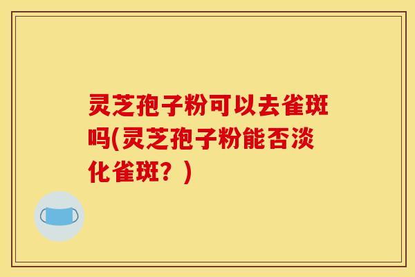 灵芝孢子粉可以去雀斑吗(灵芝孢子粉能否淡化雀斑?)