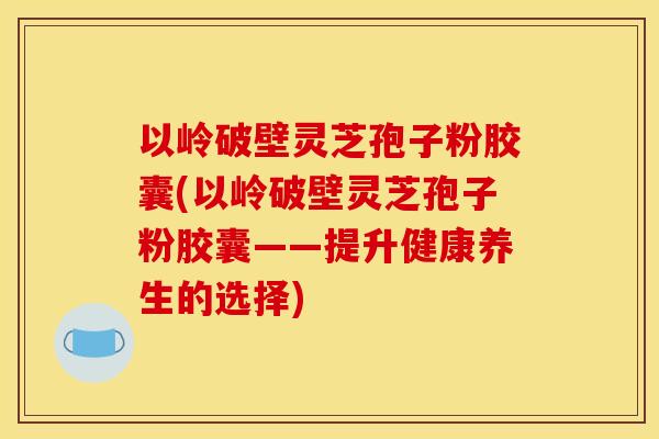 以岭破壁灵芝孢子粉胶囊(以岭破壁灵芝孢子粉胶囊——提升健康养生的选择)